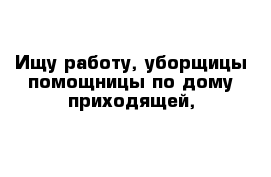 Ищу работу, уборщицы помощницы по дому приходящей,